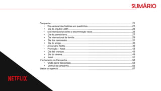 SUMÁRIO
Campanha..................................................................................................................................21
• Dia nacional das histórias em quadrinhos.....................................................................21
• Dia do orgulho LGBT.....................................................................................................23
• Dia internacional contra a discriminação racial..............................................................25
• Dia do planeta terra.......................................................................................................27
• Dia internacional da família...........................................................................................29
• Dia dos namorados.......................................................................................................31
• Dia do amigo.................................................................................................................35
• Aniversário Netflix..........................................................................................................39
• Promoção – Natal..........................................................................................................43
• Dia das crianças............................................................................................................45
• Dia do cinema...............................................................................................................49
• Natal..............................................................................................................................51
Fechamento da Campanha.......................................................................................................53
• Visão geral das peças...............................................................................................53
• Defesa da campanha....................................................................................................55
Dados da agência......................................................................................................................57
 