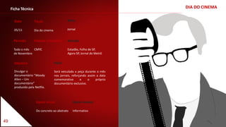 49
DIA DO CINEMAFicha Técnica
Data
05/11
Título
Dia do cinema
Período
Todo o mês
de Novembro
Padrão Cromático
CMYC
Apelo visual
Do concreto ao abstrato
Apelo textual
Informativo
Objetivo
Divulgar o
documentário “Woody
Allen – Um
documentário”
produzido pela Netflix.
Veículo
Estadão, Folha de SP,
Agora SP, Jornal do Metrô
Meio
Jornal
Ação
Será veiculada a peça durante o mês
nos jornais, reforçando assim a data
comemorativa e o próprio
documentário exclusivo.
 