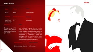 NATAL
51
Ficha Técnica
Data
25/12
Título
Natal
Apelo visual
Do concreto ao abstrato
Apelo textual
Informativo
Veículo
Instagram
Meio
Redes sociais
Período
Todo o mês
de Dezembro
Padrão Cromático
??
Objetivo
Divulgar o especial de
natal “A Very Murray
Christmas” produzido
pela Netflix.
Ação
Será veiculada a peça durante o mês
como um meio de comunicação com
grande impacto entre jovens e adultos e
sendo palco de grandes manifestações,
lançaremos a campanha cheia de
hashtags, onde o usuário Netflix pode
manifestar sua paixão e estar sempre
antenado das novidades da marca.
 