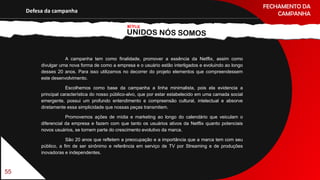 FECHAMENTO DA
CAMPANHADefesa da campanha
A campanha tem como finalidade, promover a essência da Netflix, assim como
divulgar uma nova forma de como a empresa e o usuário estão interligados e evoluindo ao longo
desses 20 anos. Para isso utilizamos no decorrer do projeto elementos que compreendessem
este desenvolvimento.
Escolhemos como base da campanha a linha minimalista, pois ela evidencia a
principal característica do nosso público-alvo, que por estar estabelecido em uma camada social
emergente, possui um profundo entendimento e compreensão cultural, intelectual e absorve
diretamente essa simplicidade que nossas peças transmitem.
Promovemos ações de mídia e marketing ao longo do calendário que veiculam o
diferencial da empresa e fazem com que tanto os usuários ativos da Netflix quanto potenciais
novos usuários, se tornem parte do crescimento evolutivo da marca.
São 20 anos que refletem a preocupação e a importância que a marca tem com seu
público, a fim de ser sinônimo e referência em serviço de TV por Streaming e de produções
inovadoras e independentes.
55
 