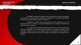 Nossa campanha tem como finalidade, promover a essência da Netflix, assim como divulgar uma nova forma de como a empresa
56
FECHAMENTO DA
CAMPANHA
Defesa da campanha
Em relação a estrutura do projeto, nosso principal foco com base nos objetivos
de marketing e de comunicação é fundamentar o calendário com as datas comemorativas
inseridas em 12(doze) meses ao longo do ano de 2017.
Viabilizando a relação que a marca possui com seu público-alvo, a fim de
permanecer ativa na mente do consumidor, fidelizando novos clientes e mantendo seu
posicionamento no mercado.
Com relação as características das peças elaboradas, nossa linha criativa tem
uma base minimalista, com um apelo visual que segue do concreto ao abstrato e texto
informativo, fazendo com que seu receptor tenha um conhecimento mais dinâmico e
apropriado em associação da série com o conteúdo da composição e da campanha como
um todo.
 