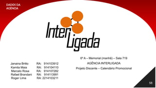 58
6º A – Memorial (manhã) – Sala 719
AGÊNCIA INTERLIGADA
Projeto Discente – Calendário Promocional
Janaina Britto RA: 914103912
Kamila Maia RA: 914104110
Marcelo Rosa RA: 914107282
Rafael Brandani RA: 914113991
Roger Lima RA: 2214103211
DADOS DA
AGÊNCIA
 