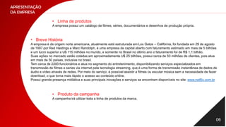 06
APRESENTAÇÃO
DA EMPRESA
• Linha de produtos
A empresa possui um catálogo de filmes, séries, documentários e desenhos de produção própria.
• Breve História
A empresa é de origem norte americana, atualmente está estruturada em Los Gatos – Califórnia, foi fundada em 29 de agosto
de 1997 por Red Hastings e Marc Randolph, é uma empresa de capital aberto com faturamento estimado em mais de 5 bilhões
e um lucro superior a U$ 115 milhões no mundo, e somente no Brasil no último ano o faturamento foi de R$ 1,1 bilhão.
Suas ações no mercado estão cotadas em aproximadamente U$ 25 bilhões, possui cerca de 53 milhões de clientes, pois atua
em mais de 50 países, inclusive no brasil.
Tem cerca de 2200 funcionários e atua no segmento do entretenimento, disponibilizando serviços especializados em
transmissão de filmes e series via internet pela tecnologia streaming, que é uma forma de transmissão instantânea de dados de
áudio e vídeo através de redes. Por meio do serviço, é possível assistir a filmes ou escutar música sem a necessidade de fazer
download, o que torna mais rápido o acesso ao conteúdo online.
Possui grande presença midiática e suas principais inovações e serviços se encontram disponíveis no site: www.netflix.com.br
• Produto da campanha
A campanha irá utilizar toda a linha de produtos da marca.
 