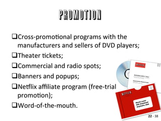 Promotion
q Cross-­‐promoAonal	
  programs	
  with	
  the	
  
manufacturers	
  and	
  sellers	
  of	
  DVD	
  players;	
  
q Theater	
  Ackets;	
  
q Commercial	
  and	
  radio	
  spots;	
  
q Banners	
  and	
  popups;	
  
q Nellix	
  aﬃliate	
  program	
  (free-­‐trial	
  
promoAon);	
  
q Word-­‐of-­‐the-­‐mouth.	
  
	
   22	
  -­‐	
  38	
  
 