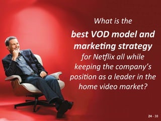 What	
  is	
  the	
  	
  
best	
  VOD	
  model	
  and	
  
marke7ng	
  strategy	
  
for	
  Ne?lix	
  all	
  while	
  
keeping	
  the	
  company’s	
  
posiGon	
  as	
  a	
  leader	
  in	
  the	
  
home	
  video	
  market?	
  	
  
	
  
24	
  -­‐	
  38	
  
 