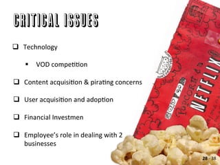 Critical Issues
q  Technology	
  
	
  
§  VOD	
  compeAAon	
  
	
  
q  Content	
  acquisiAon	
  &	
  piraAng	
  concerns	
  
q  User	
  acquisiAon	
  and	
  adopAon	
  
q  Financial	
  Investmen	
  
q  Employee’s	
  role	
  in	
  dealing	
  with	
  2	
  
businesses	
  	
  
28	
  -­‐	
  38	
  
 