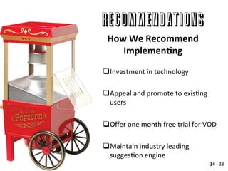 RECOMMENDATIONS
q Investment	
  in	
  technology	
  
q Appeal	
  and	
  promote	
  to	
  exisAng	
  
users	
  
q Oﬀer	
  one	
  month	
  free	
  trial	
  for	
  VOD	
  	
  
q Maintain	
  industry	
  leading	
  
suggesAon	
  engine	
  
How	
  We	
  Recommend	
  
ImplemenLng	
  
34	
  -­‐	
  38	
  
 
