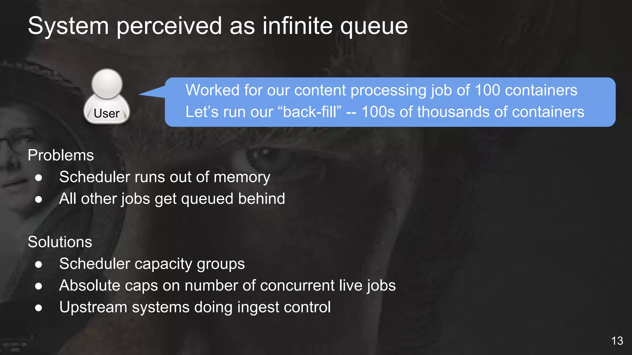 Worked for our content processing job of 100 containers
Let’s run our “back-fill” -- 100s of thousands of containers
Problems
● Scheduler runs out of memory
● All other jobs get queued behind
Solutions
● Scheduler capacity groups
● Absolute caps on number of concurrent live jobs
● Upstream systems doing ingest control
System perceived as infinite queue
User
13
 