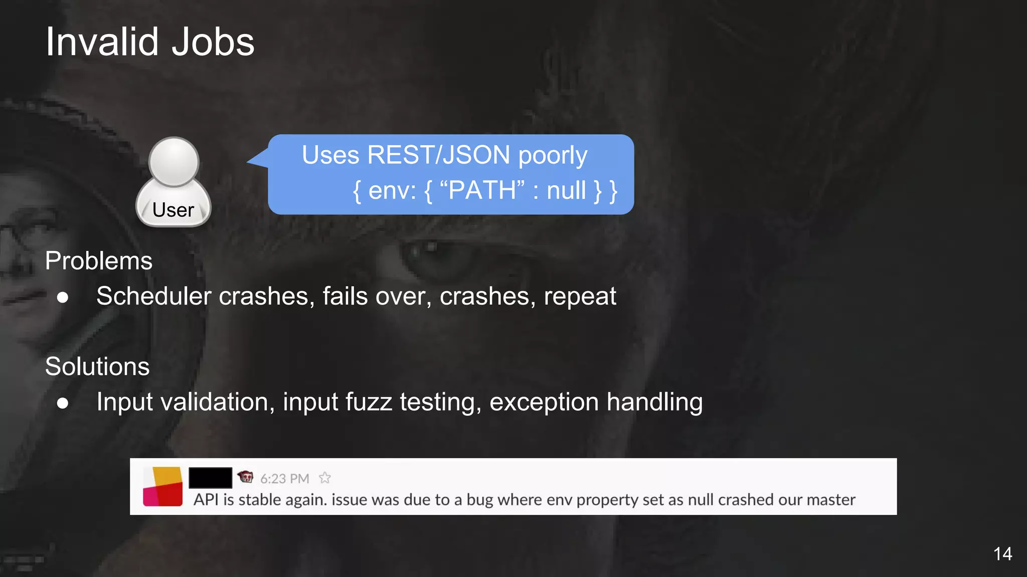Uses REST/JSON poorly
{ env: { “PATH” : null } }
Problems
● Scheduler crashes, fails over, crashes, repeat
Solutions
● Input validation, input fuzz testing, exception handling
Invalid Jobs
User
14
 
