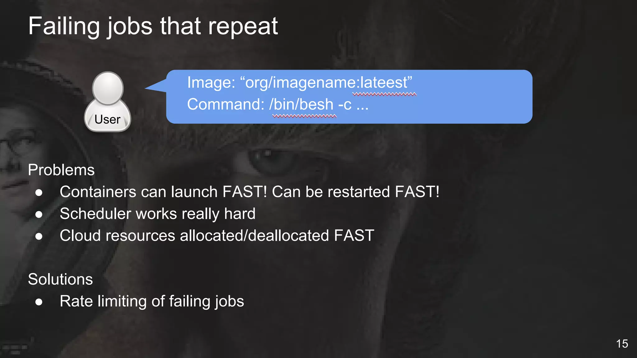 Failing jobs that repeat
Image: “org/imagename:lateest”
Command: /bin/besh -c ...
Problems
● Containers can launch FAST! Can be restarted FAST!
● Scheduler works really hard
● Cloud resources allocated/deallocated FAST
Solutions
● Rate limiting of failing jobs
User
15
 