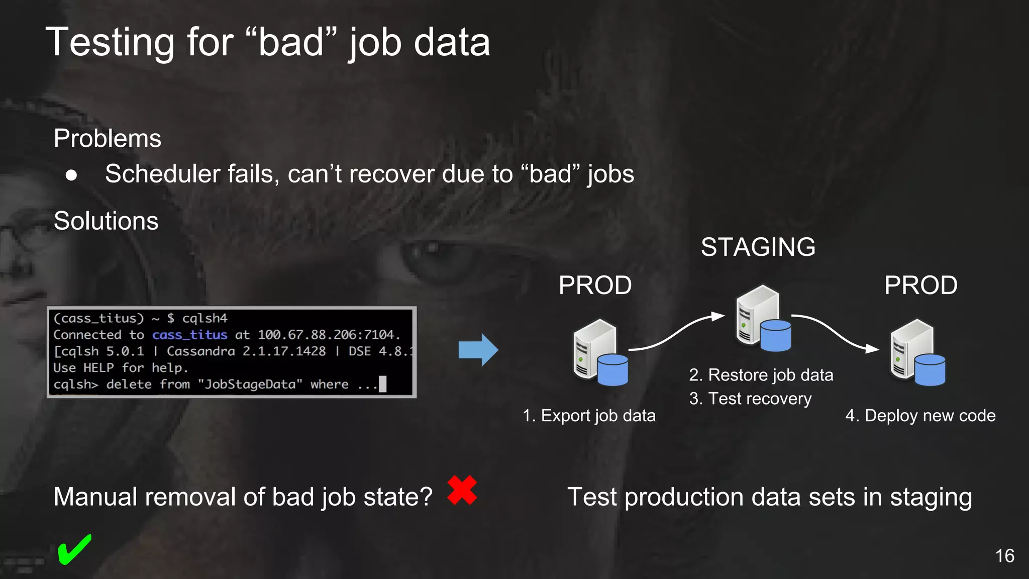 Problems
● Scheduler fails, can’t recover due to “bad” jobs
Solutions
Manual removal of bad job state? ✖ Test production data sets in staging
✔
Testing for “bad” job data
16
1. Export job data
2. Restore job data
3. Test recovery
4. Deploy new code
PROD
STAGING
PROD
 
