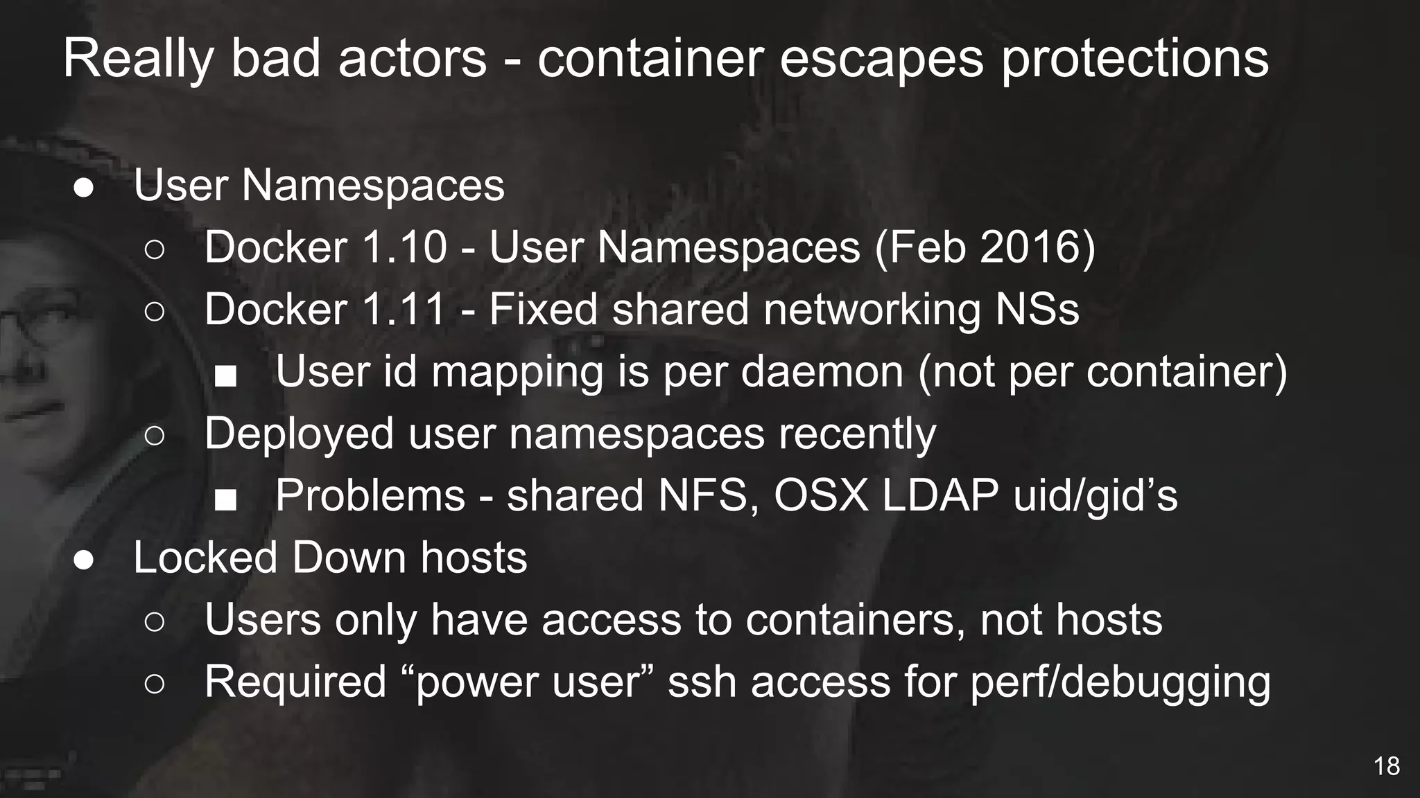 ● User Namespaces
○ Docker 1.10 - User Namespaces (Feb 2016)
○ Docker 1.11 - Fixed shared networking NSs
■ User id mapping is per daemon (not per container)
○ Deployed user namespaces recently
■ Problems - shared NFS, OSX LDAP uid/gid’s
● Locked Down hosts
○ Users only have access to containers, not hosts
○ Required “power user” ssh access for perf/debugging
Really bad actors - container escapes protections
18
 