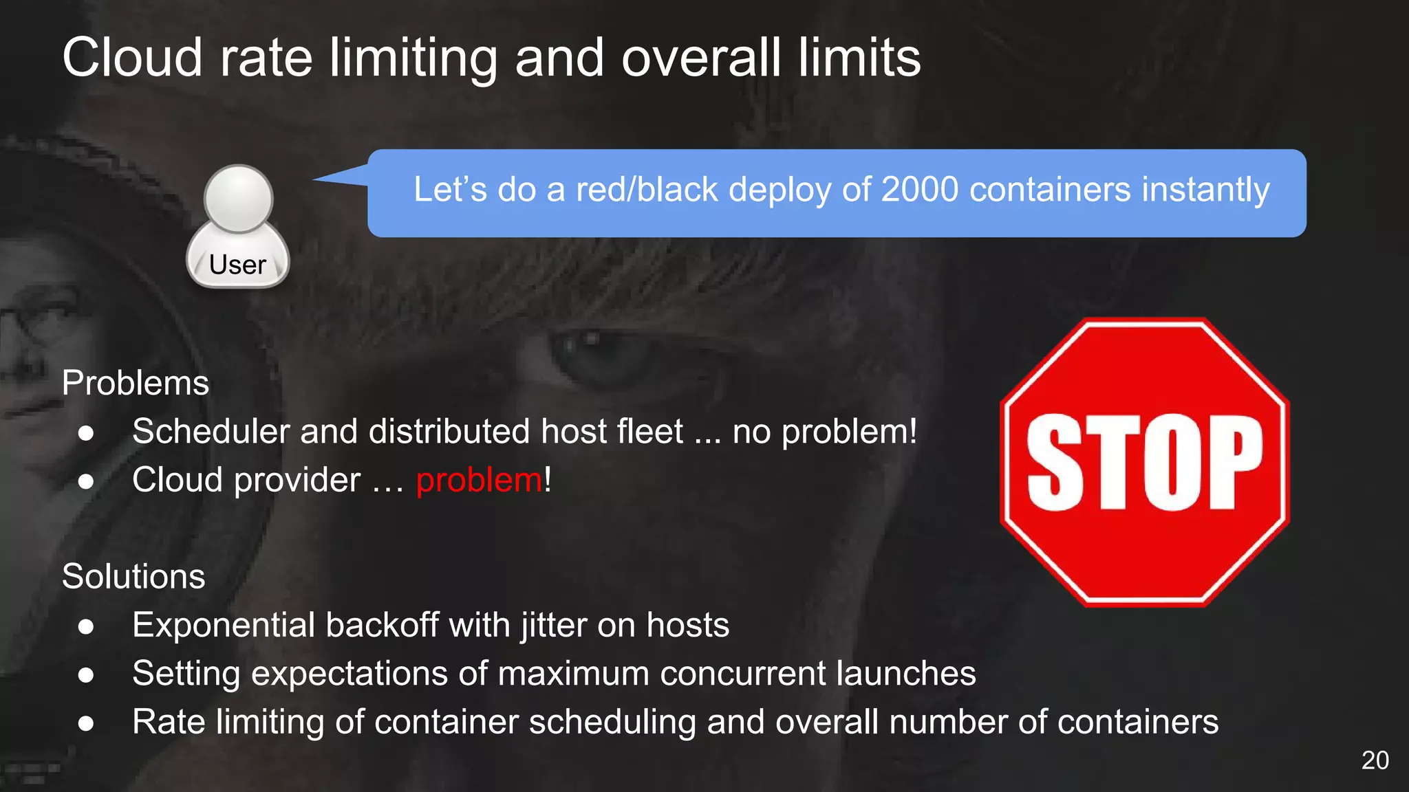 Cloud rate limiting and overall limits
Let’s do a red/black deploy of 2000 containers instantly
Problems
● Scheduler and distributed host fleet ... no problem!
● Cloud provider … problem!
Solutions
● Exponential backoff with jitter on hosts
● Setting expectations of maximum concurrent launches
● Rate limiting of container scheduling and overall number of containers
User
20
 