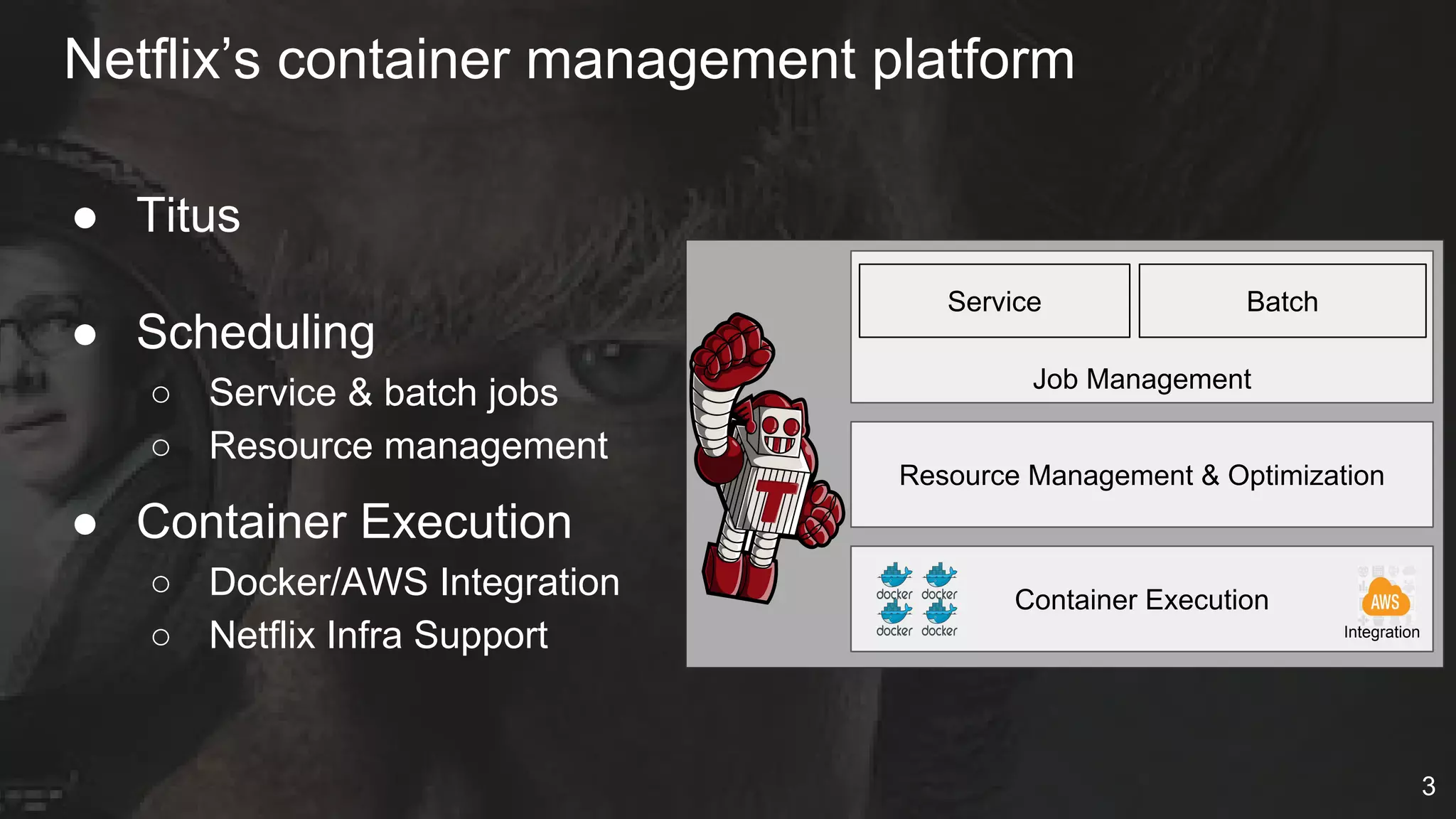 Netflix’s container management platform
● Titus
● Scheduling
○ Service & batch jobs
○ Resource management
● Container Execution
○ Docker/AWS Integration
○ Netflix Infra Support
Service
Job Management
Resource Management & Optimization
Container Execution
Integration
Batch
3
 