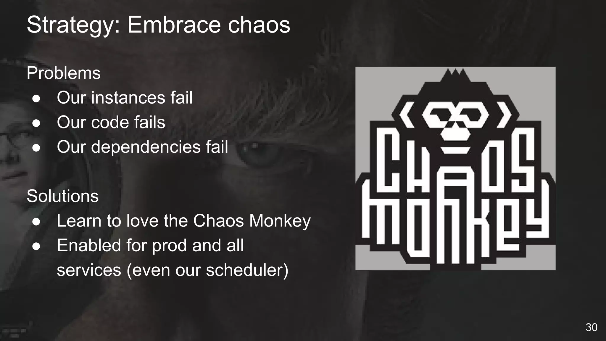 Problems
● Our instances fail
● Our code fails
● Our dependencies fail
Solutions
● Learn to love the Chaos Monkey
● Enabled for prod and all
services (even our scheduler)
Strategy: Embrace chaos
30
 