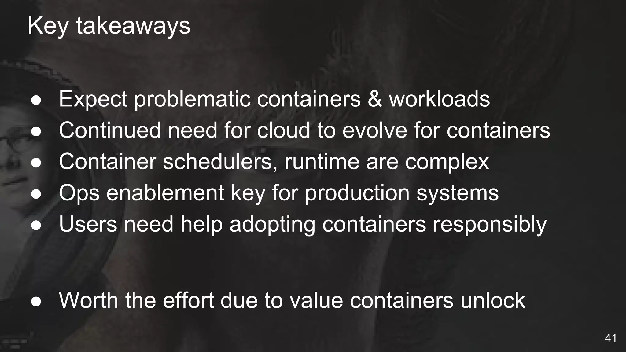 Key takeaways
● Expect problematic containers & workloads
● Continued need for cloud to evolve for containers
● Container schedulers, runtime are complex
● Ops enablement key for production systems
● Users need help adopting containers responsibly
● Worth the effort due to value containers unlock
41
 