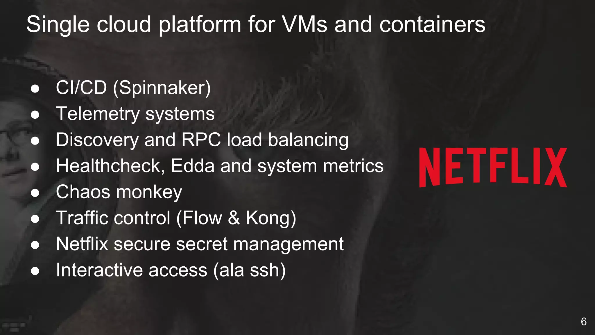 Single cloud platform for VMs and containers
● CI/CD (Spinnaker)
● Telemetry systems
● Discovery and RPC load balancing
● Healthcheck, Edda and system metrics
● Chaos monkey
● Traffic control (Flow & Kong)
● Netflix secure secret management
● Interactive access (ala ssh)
6
 