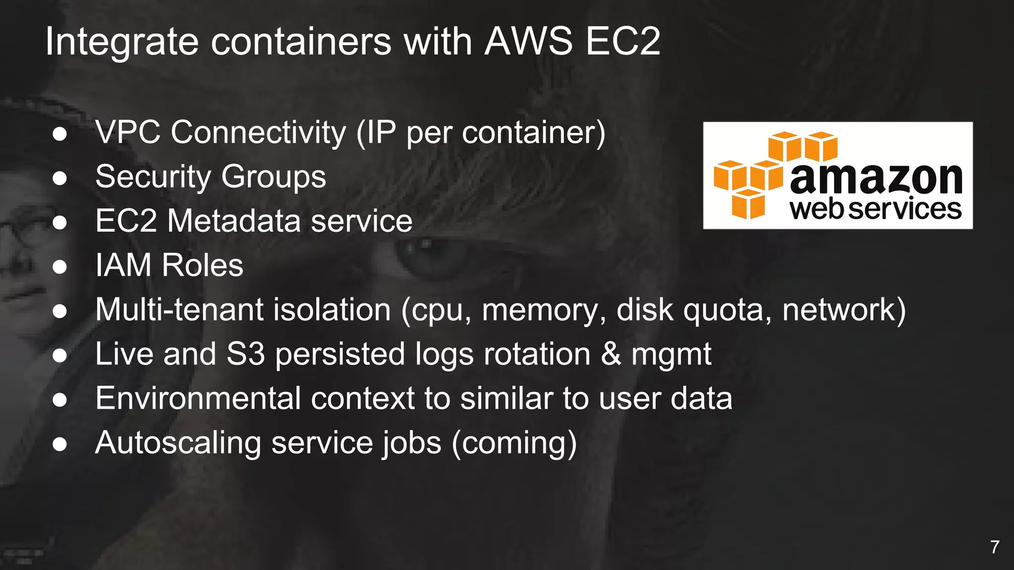 Integrate containers with AWS EC2
● VPC Connectivity (IP per container)
● Security Groups
● EC2 Metadata service
● IAM Roles
● Multi-tenant isolation (cpu, memory, disk quota, network)
● Live and S3 persisted logs rotation & mgmt
● Environmental context to similar to user data
● Autoscaling service jobs (coming)
7
 
