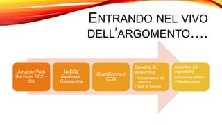 ENTRANDO NEL VIVO
DELL’ARGOMENTO….
Amazon Web
Services EC2 +
S3
NoSQL
database:
Cassandra
OpenConnect
CDN
Servizio di
streaming
• Infrastruttura del
servizio
• Dati di visione
Algoritmi più
importanti
• Streaming adattivo
• Classificazione
 