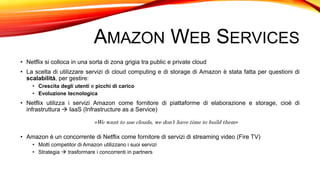 AMAZON WEB SERVICES
• Netflix si colloca in una sorta di zona grigia tra public e private cloud
• La scelta di utilizzare servizi di cloud computing e di storage di Amazon è stata fatta per questioni di
scalabilità, per gestire:
• Crescita degli utenti e picchi di carico
• Evoluzione tecnologica
• Netflix utilizza i servizi Amazon come fornitore di piattaforme di elaborazione e storage, cioè di
infrastruttura  IaaS (Infrastructure as a Service)
«We want to use clouds, we don’t have time to build them»
• Amazon è un concorrente di Netflix come fornitore di servizi di streaming video (Fire TV)
• Molti competitor di Amazon utilizzano i suoi servizi
• Strategia  trasformare i concorrenti in partners
 