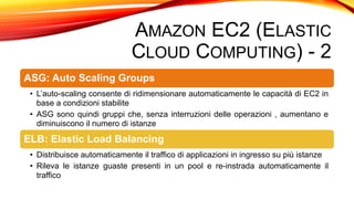 AMAZON EC2 (ELASTIC
CLOUD COMPUTING) - 2
ASG: Auto Scaling Groups
• L’auto-scaling consente di ridimensionare automaticamente le capacità di EC2 in
base a condizioni stabilite
• ASG sono quindi gruppi che, senza interruzioni delle operazioni , aumentano e
diminuiscono il numero di istanze
ELB: Elastic Load Balancing
• Distribuisce automaticamente il traffico di applicazioni in ingresso su più istanze
• Rileva le istanze guaste presenti in un pool e re-instrada automaticamente il
traffico
 