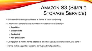 AMAZON S3 (SIMPLE
STORAGE SERVICE)
• È un servizio di storage connesso ai servizi di cloud computing
• Offre diverse caratteristiche importanti in un servizio di questo tipo
• Durabilità
• Disponibilità
• Scalabilità
• Alte prestazioni
• Gli ingegneri di Netflix hanno adattato e arricchito JetS3t, un’interfaccia in Java per S3
• Hanno inoltre aggiunto il supporto per l’upload multipart di files
 