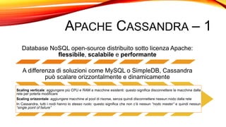 APACHE CASSANDRA – 1
Database NoSQL open-source distribuito sotto licenza Apache:
flessibile, scalabile e performante
A differenza di soluzioni come MySQL o SimpleDB, Cassandra
può scalare orizzontalmente e dinamicamente
Scaling verticale: aggiungere più CPU e RAM a macchine esistenti: questo significa disconnettere la macchina dalla
rete per poterla modificare
Scaling orizzontale: aggiungere macchine al pool di risorse, senza quindi disconnettere nessun nodo dalla rete
In Cassandra, tutti i nodi hanno lo stesso ruolo: questo significa che non c’è nessun “nodo master” e quindi nessun
“single point of failure”
 