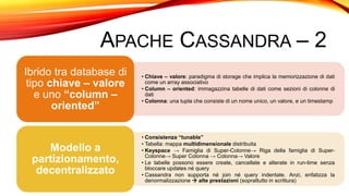 APACHE CASSANDRA – 2
• Chiave – valore: paradigma di storage che implica la memorizzazione di dati
come un array associativo
• Column – oriented: immagazzina tabelle di dati come sezioni di colonne di
dati
• Colonna: una tupla che consiste di un nome unico, un valore, e un timestamp
Ibrido tra database di
tipo chiave – valore
e uno “column –
oriented”
• Consistenza “tunable”
• Tabella: mappa multidimensionale distribuita
• Keyspace → Famiglia di Super-Colonne→ Riga della famiglia di Super-
Colonne→ Super Colonna → Colonna→ Valore
• Le tabelle possono essere create, cancellate e alterate in run-time senza
bloccare updates né query
• Cassandra non supporta né join né query indentate. Anzi, enfatizza la
denormalizzazione  alte prestazioni (soprattutto in scrittura)
Modello a
partizionamento,
decentralizzato
 