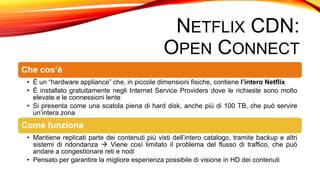 NETFLIX CDN:
OPEN CONNECT
Che cos’è
• È un “hardware appliance” che, in piccole dimensioni fisiche, contiene l’intero Netflix
• È installato gratuitamente negli Internet Service Providers dove le richieste sono molto
elevate e le connessioni lente
• Si presenta come una scatola piena di hard disk, anche più di 100 TB, che può servire
un’intera zona
Come funziona
• Mantiene replicati parte dei contenuti più visti dell’intero catalogo, tramite backup e altri
sistemi di ridondanza  Viene così limitato il problema del flusso di traffico, che può
andare a congestionare reti e nodi
• Pensato per garantire la migliore esperienza possibile di visione in HD dei contenuti
 