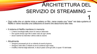 ARCHITETTURA DEL
SERVIZIO DI STREAMING –
1• Ogni volta che un utente inizia a vedere un film, viene creata una “view” nei data systems di
Netflix e viene raccolta una collezione di eventi che descrivono tale view.
• Il sistema di Netflix mantiene in memoria
• L’intera cronologia delle visioni di ciascun abbonato
• Per quanto tempo ogni film è stato visto da ogni utente
• Dove l’utente ha interrotto l’ultima volta la visione
• Attualmente
• Vengono processati più di un miliardo di eventi al giorno
• Vengono viste oltre 2 miliardi di ore di contenuti ogni mese
• Il traffico internet degli abbonati, in alcuni paesi come gli USA, è quasi 1/3 del totale
 