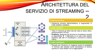ARCHITETTURA DEL
SERVIZIO DI STREAMING –
2Viewing service
• Interfaccia primaria dell’architettura, è segmentato in
livello stateful e stateless
Livello stateful
• Tiene in memoria gli ultimi dati per tutte le visioni attive,
partizionandoli in N nodi
• Problema: designato per favorire la consistenza anziché
la disponibilità  il fallimento di un solo nodo stateful
impediva agli altri di visualizzare o scrivere la viewing
history
Livello stateless
• Pensato per introdurre un maggiore grado di availability
 fornisce dati obsoleti come meccanismo di backup
quando un nodo stateful non è raggiungibile
 