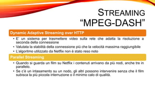 STREAMING
“MPEG-DASH”
Dynamic Adaptive Streaming over HTTP
• E’ un sistema per trasmettere video sulla rete che adatta la risoluzione a
seconda della connessione
• Valutata la stabilità della connessione più che la velocità massima raggiungibile
• L’algoritmo utilizzato da Netflix non è stato reso noto
Parallel Streaming
• Quando si guarda un film su Netflix i contenuti arrivano da più nodi, anche tre in
parallelo.
• Se c’è un intasamento su un nodo, gli altri possono intervenire senza che il film
subisca la più piccola interruzione o il minimo calo di qualità.
 