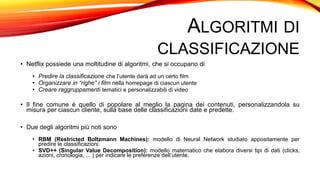 ALGORITMI DI
CLASSIFICAZIONE
• Netflix possiede una moltitudine di algoritmi, che si occupano di
• Predire la classificazione che l’utente darà ad un certo film
• Organizzare in “righe” i film nella homepage di ciascun utente
• Creare raggruppamenti tematici e personalizzabili di video
• Il fine comune è quello di popolare al meglio la pagina dei contenuti, personalizzandola su
misura per ciascun cliente, sulla base delle classificazioni date e predette.
• Due degli algoritmi più noti sono
• RBM (Restricted Boltzmann Machines): modello di Neural Network studiato appositamente per
predire le classificazioni.
• SVD++ (Singular Value Decomposition): modello matematico che elabora diversi tipi di dati (clicks,
azioni, cronologia, ... ) per indicare le preferenze dell’utente.
 