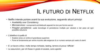 IL FUTURO DI NETFLIX
• Netflix intende portare avanti la sua evoluzione, seguendo alcuni principi:
• Availability over Consistency
• Microservices: i componenti architetturali separati tra loro per fornire servizi
• Polyglot persistence: usate tecnologie di persistenza multiple per valutare e dar peso ad ogni
possibile soluzione
• L’obiettivo è quello di
• Scalare verso un ordine di grandezza superiore
• Porre le fondamenta per venire incontro alle esigenze di un numero sempre più vasto di utenti
• E’ un lavoro critico: molto tempo richiesto, testing, terreno di prova “difficile”
• Le assunzioni, per chi fosse in grado di aiutare, sono aperte!
 