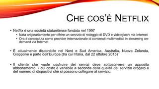 CHE COS’È NETFLIX
• Netflix è una società statunitense fondata nel 1997
• Nata originariamente per offrire un servizio di noleggio di DVD e videogiochi via Internet
• Ora è conosciuta come provider internazionale di contenuti multimediali in streaming on-
demand via Internet
• È attualmente disponibile nel Nord e Sud America, Australia, Nuova Zelanda,
Giappone e parte dell’Europa (tra cui l’Italia, dal 22 ottobre 2015)
• Il cliente che vuole usufruire dei servizi deve sottoscrivere un apposito
abbonamento, il cui costo è variabile a seconda della qualità del servizio erogato e
del numero di dispositivi che si possono collegare al servizio.
 