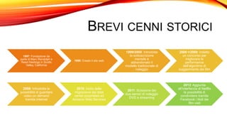 BREVI CENNI STORICI
1997: Fondazione da
parte di Marc Randolph e
Reed Hastings in Scotts
Valley, California
1998: Creato il sito web
1999/2000: Introdotta
la sottoscrizione
mensile e
abbandonato il
modello tradizionale di
noleggio
20062009: Indetto
un concorso per
migliorare le
performance
dell'algoritmo di
suggerimento dei film
2008: Introdotta la
possibilità di guardare
video on demand
tramite Internet
2010: Inizio della
migrazione dai data
center proprietari ad
Amazon Web Services
2011: Scissione dei
due servizi di noleggio
DVD e streaming
2013: Aggiunta
all’interfaccia di Netflix
la possibilità di
condividere tramite
Facebook i titoli dei
film visti
 