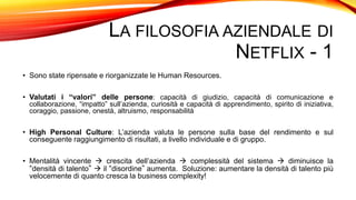 LA FILOSOFIA AZIENDALE DI
NETFLIX - 1
• Sono state ripensate e riorganizzate le Human Resources.
• Valutati i “valori” delle persone: capacità di giudizio, capacità di comunicazione e
collaborazione, “impatto” sull’azienda, curiosità e capacità di apprendimento, spirito di iniziativa,
coraggio, passione, onestà, altruismo, responsabilità
• High Personal Culture: L’azienda valuta le persone sulla base del rendimento e sul
conseguente raggiungimento di risultati, a livello individuale e di gruppo.
• Mentalità vincente  crescita dell’azienda  complessità del sistema  diminuisce la
“densità di talento”  il “disordine” aumenta. Soluzione: aumentare la densità di talento più
velocemente di quanto cresca la business complexity!
 