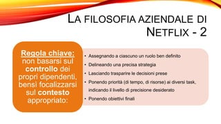 LA FILOSOFIA AZIENDALE DI
NETFLIX - 2
• Assegnando a ciascuno un ruolo ben definito
• Delineando una precisa strategia
• Lasciando trasparire le decisioni prese
• Ponendo priorità (di tempo, di risorse) ai diversi task,
indicando il livello di precisione desiderato
• Ponendo obiettivi finali
Regola chiave:
non basarsi sul
controllo dei
propri dipendenti,
bensì focalizzarsi
sul contesto
appropriato:
 