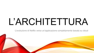 L’ARCHITETTURA
L’evoluzione di Netflix verso un’applicazione completamente basata su cloud
 