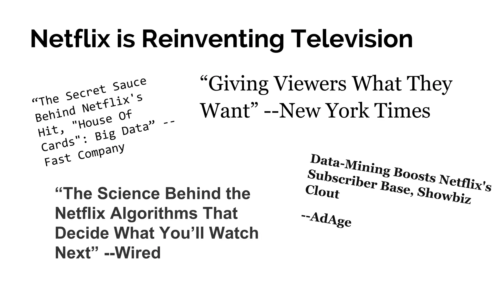 Netflix is Reinventing Television
“The Secret Sauce
Behind Netflix's
Hit, "House Of
Cards": Big Data” --
Fast Company
“Giving Viewers What They
Want” --New York Times
“The Science Behind the
Netflix Algorithms That
Decide What You’ll Watch
Next” --Wired
Data-Mining Boosts Netflix's
Subscriber Base, Showbiz
Clout
--AdAge