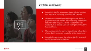 10Place Your Footer Here
Qwikster Controversy
● In July 2011, Netﬂix announced about splitting its plans
into two parts: streaming video and DVD rentals.
● Those who wanted both streaming and DVDs had to
pay 60% more per month. Previously they’d been able
to bundle both for just $2 more. This scheme was
released when people were still reeling from the 2008
Financial Crisis.
● The company tried to portray it as offering subscribers
choice. But, it became a headache for the customers.
● Instead of reworking on the scheme, Netﬂix renamed
the DVD rental side as Qwikster.
 