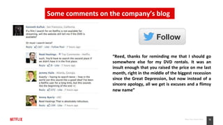 12Place Your Footer Here
“Reed, thanks for reminding me that I should go
somewhere else for my DVD rentals. It was an
insult enough that you raised the price on me last
month, right in the middle of the biggest recession
since the Great Depression, but now instead of a
sincere apology, all we get is excuses and a flimsy
new name”
Some comments on the company’s blog
 