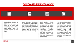16Place Your Footer Here
CONTENT INNOVATION
Netflix knew as early as
2011 that to keep its
place at the top of the
streaming food chain,
they would have to
create content of its
own.
•
Netflix became a competitor.
Its partnership with Starz
which forged in 2008 ended in
2012. (Starz was owned by
Liberty Media, a large cable
operator with a number of
channels under its control)
•
Netflix posed a direct
threat. Thousands of
movies and TV shows
disappeared from Netflix
virtually overnight.
Customers weren’t
happy. Meanwhile, the
cost and complexity of
acquiring titles from
Hollywood was becoming
unsustainable.
The company once again
had to make a choice.
The team had learned
that the safest route was
to reduce risk by moving
faster than the
competition. They had
to reinvent Netflix. And
they couldn’t afford to
back into it. They’d have
to go big.
 