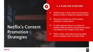 19Place Your Footer Here
Netﬂix’s Content
Promotion
Strategies
3. A PLAN FOR EVERYONE
➔ Netflix keeps a wide range of subscription
plans in order to widen its consumer base.
➔ Users can choose any of the weekly,
monthly or yearly plans.
➔ In each segment there is an option of
mobile, basic,standard, and premium plans
according to the budget of the users.
➔ There is also a provision of group plans,
where multiple users can share costs.
 