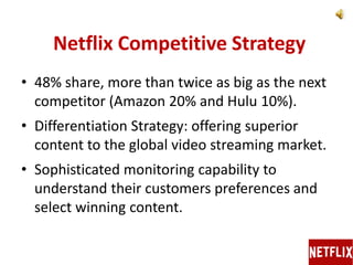 Netflix Competitive Strategy
• 48% share, more than twice as big as the next
competitor (Amazon 20% and Hulu 10%).
• Differentiation Strategy: offering superior
content to the global video streaming market.
• Sophisticated monitoring capability to
understand their customers preferences and
select winning content.
 
