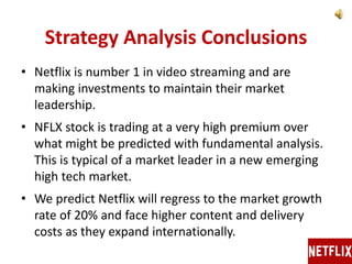 Strategy Analysis Conclusions
• Netflix is number 1 in video streaming and are
making investments to maintain their market
leadership.
• NFLX stock is trading at a very high premium over
what might be predicted with fundamental analysis.
This is typical of a market leader in a new emerging
high tech market.
• We predict Netflix will regress to the market growth
rate of 20% and face higher content and delivery
costs as they expand internationally.
 