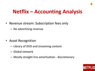 Netflix – Accounting Analysis
• Revenue stream: Subscription fees only
– No advertising revenue
• Asset Recognition
– Library of DVD and streaming content
– Global network
– Mostly straight line amortization - discretionary
 