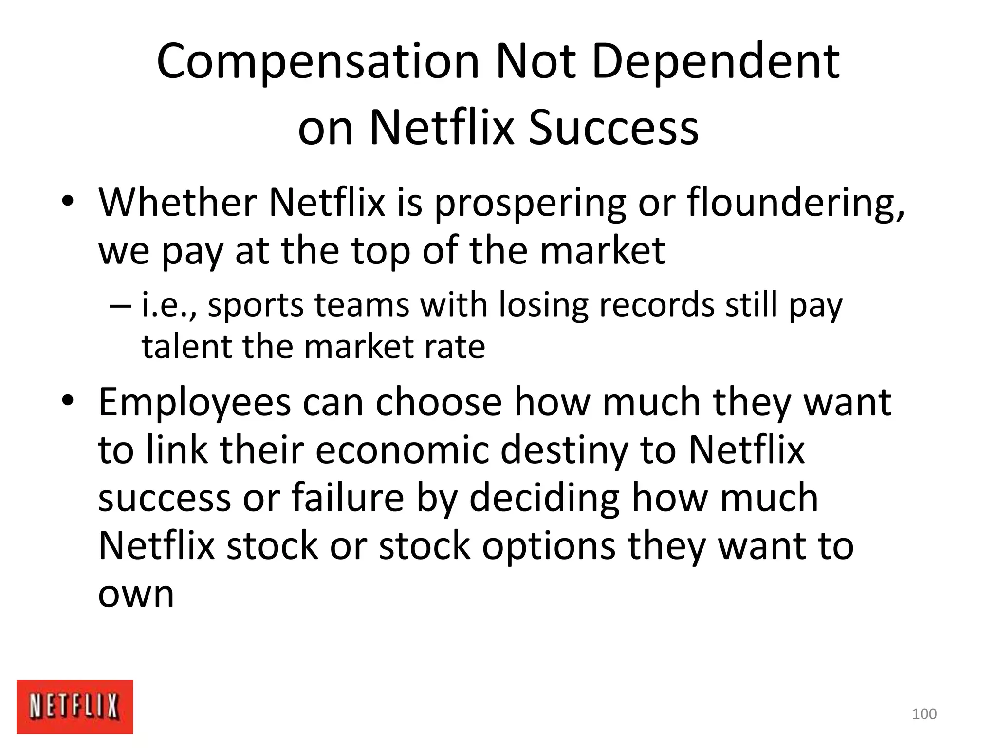 Compensation Not Dependent
on Netflix Success
• Whether Netflix is prospering or floundering,
we pay at the top of the market
– i.e., sports teams with losing records still pay
talent the market rate
• Employees can choose how much they want
to link their economic destiny to Netflix
success or failure by deciding how much
Netflix stock or stock options they want to
own
100
 