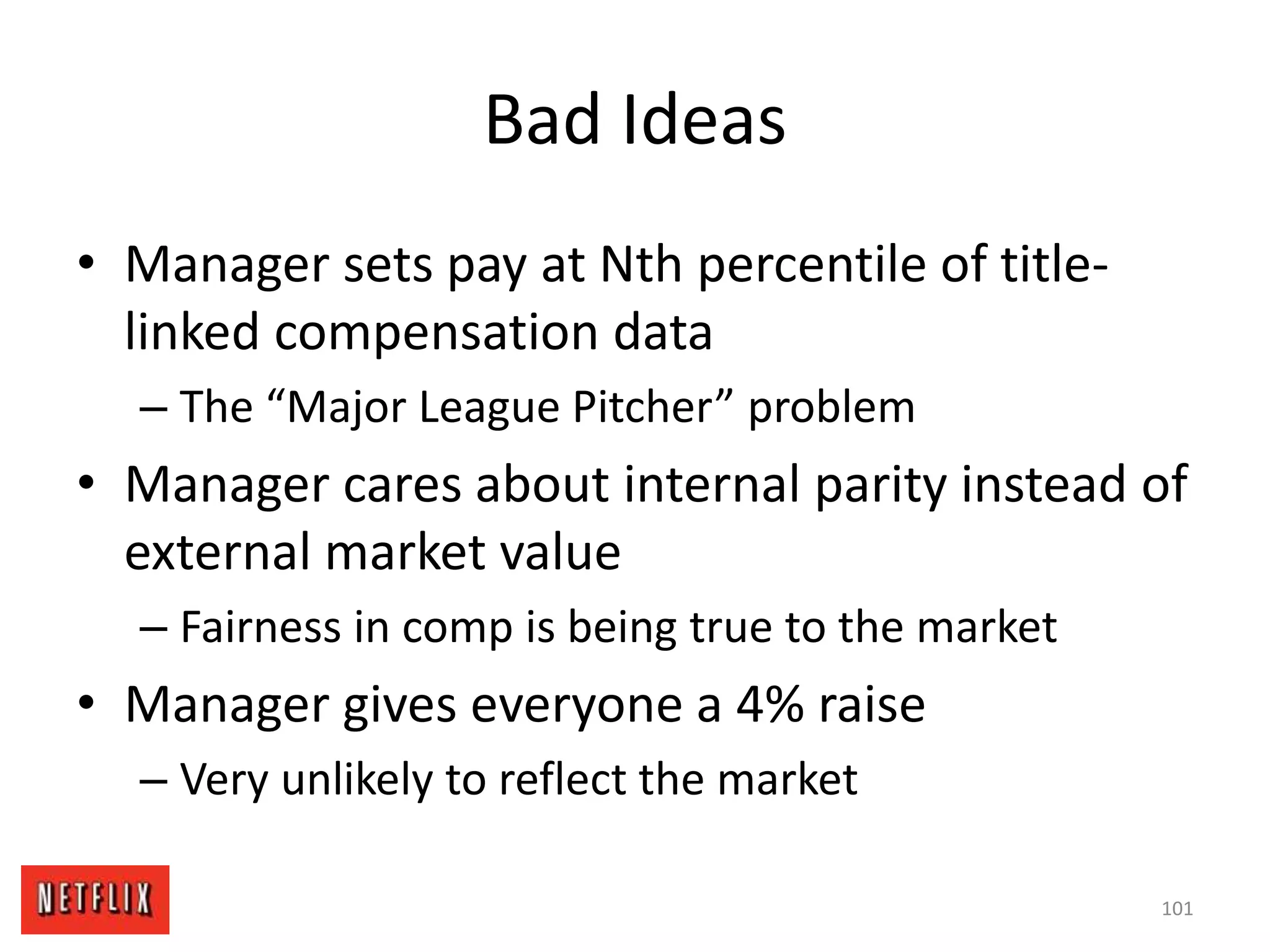 Bad Ideas
• Manager sets pay at Nth percentile of title-
linked compensation data
– The “Major League Pitcher” problem
• Manager cares about internal parity instead of
external market value
– Fairness in comp is being true to the market
• Manager gives everyone a 4% raise
– Very unlikely to reflect the market
101
 