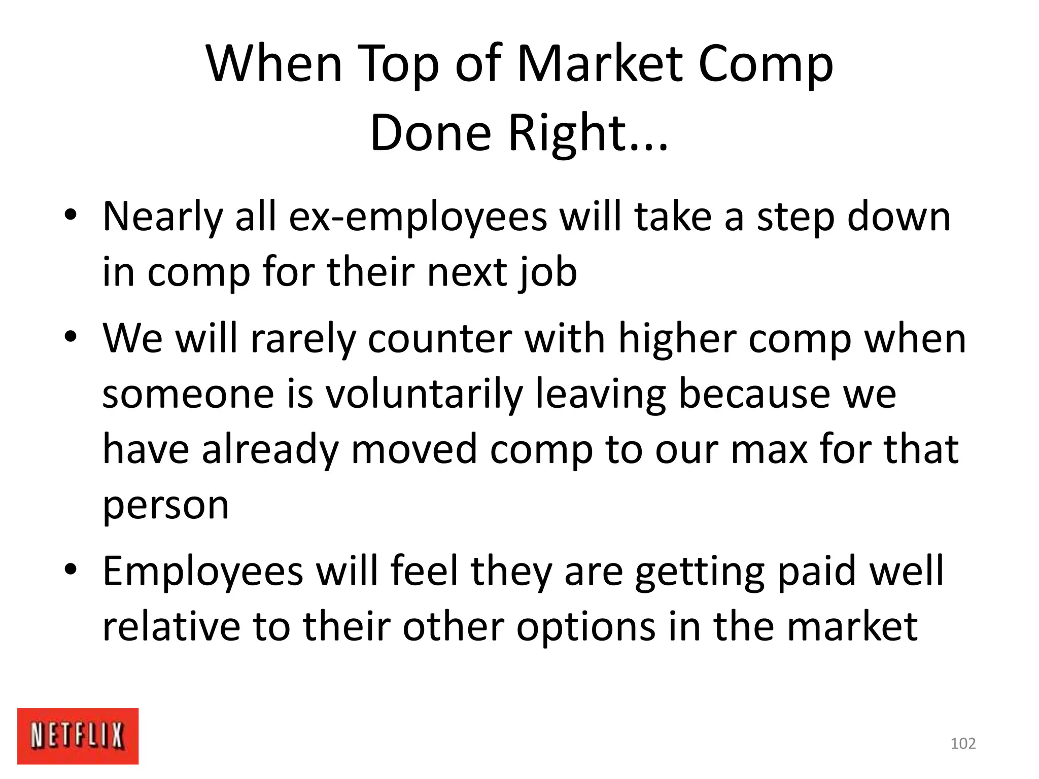 When Top of Market Comp
Done Right...
• Nearly all ex-employees will take a step down
in comp for their next job
• We will rarely counter with higher comp when
someone is voluntarily leaving because we
have already moved comp to our max for that
person
• Employees will feel they are getting paid well
relative to their other options in the market
102
 